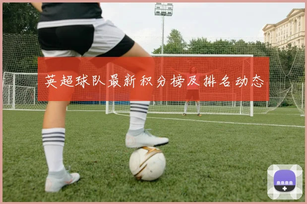 英超球队最新积分榜及排名动态