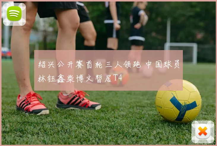 绍兴公开赛首轮三人领跑 中国球员林钰鑫柴博文暂居T4