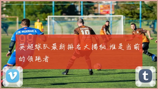 英超球队最新排名大揭秘 谁是当前的领跑者
