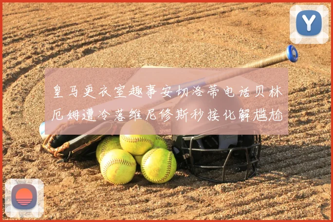 皇马更衣室趣事安切洛蒂电话贝林厄姆遭冷落维尼修斯秒接化解尴尬