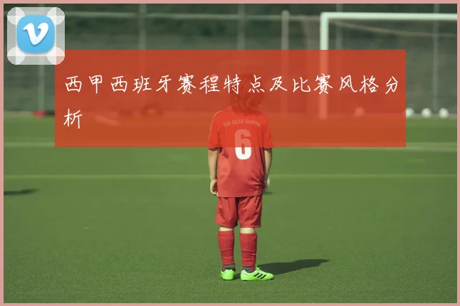 西甲西班牙赛程特点及比赛风格分析
