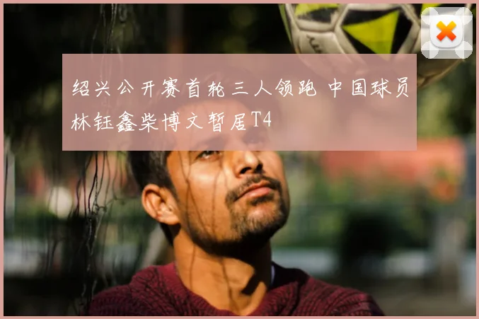 绍兴公开赛首轮三人领跑 中国球员林钰鑫柴博文暂居T4